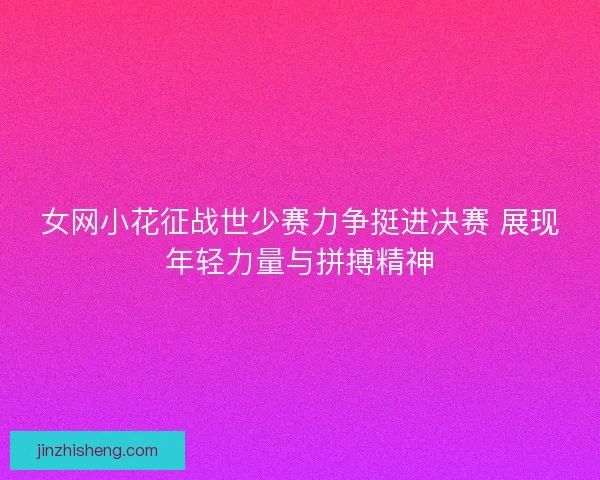 女网小花征战世少赛力争挺进决赛 展现年轻力量与拼搏精神